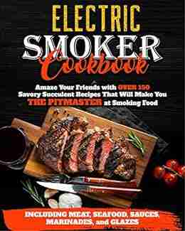 Electric Smoker Cookbook: Amaze Your Friends with Over 150 Savory Succulent Recipes that Will Make You THE PITMASTER at Smoking Food Including Meat Seafood Sauces Marinades and Glazes