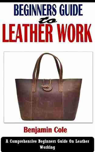 BEGINNERS GUIDE TO LEATHER WORK: A Comprehensive Beginners Guide On Leather Working