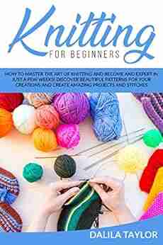 KNITTING FOR BEGINNERS: How to Master the Art of Knitting and Become and Expert in Just a Few Weeks Discover Beautiful Patterns for Your Creations and Create Amazing Projects and Stitches