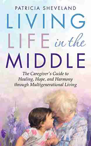 Living Life In The Middle: The Caregiver S Guide To Healing Hope And Harmony Through Multigenerational Living