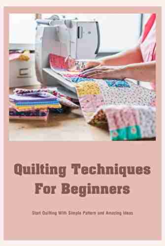 Quilting Techniques For Beginners: Start Quilting With Simple Pattern and Amazing Ideas