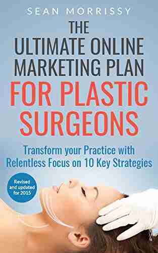 The Ultimate Online Marketing Plan For Plastic Surgeons: Transform Your Practice With Relentless Focus On 10 Key Strategies