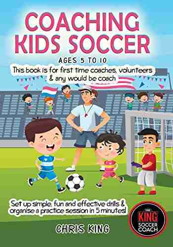 COACHING KIDS SOCCER AGES 5 TO 10: This Is For All Levels Of Soccer/football Coaches Parents Set Up Simple Fun And Effective Drills Organise A Practice Session In 5 Minutes