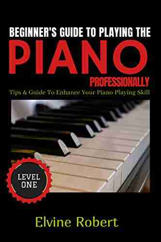 Beginner S Guide To Playing The Piano Professionally: Tips Guide To Enhance Your Piano Playing Skill (The Gateway To Perfection 1)