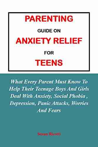 PARENTING GUIDE ON ANXIETY RELIEF FOR TEENS:: What Every Parent Must Know To Help Their Teenage Boys And Girls Deal With Anxiety Social Phobia Depression Panic Attacks Worries And Fears